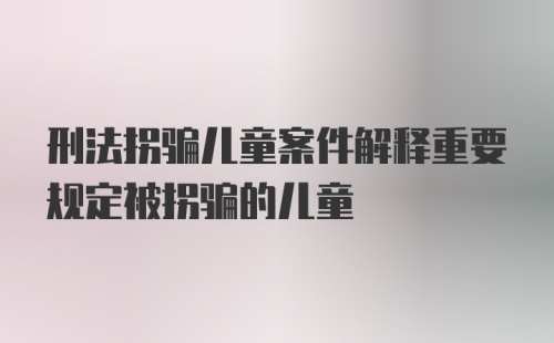 刑法拐骗儿童案件解释重要规定被拐骗的儿童