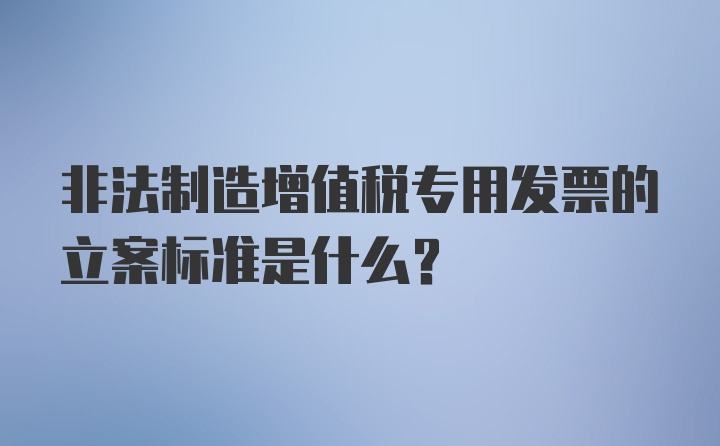 非法制造增值税专用发票的立案标准是什么？