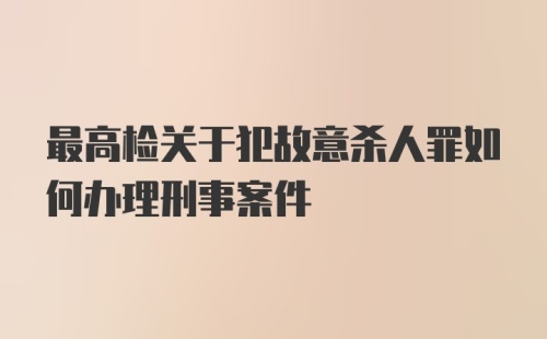 最高检关于犯故意杀人罪如何办理刑事案件