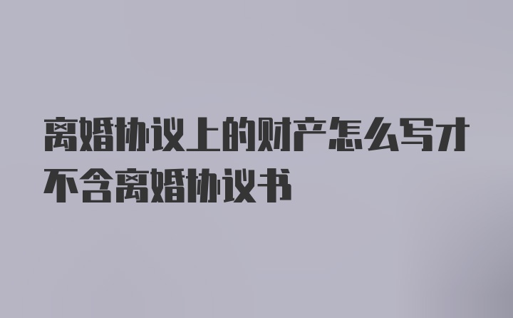 离婚协议上的财产怎么写才不含离婚协议书