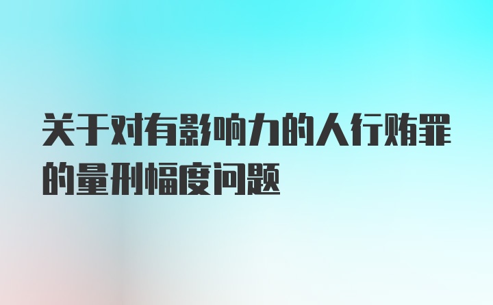 关于对有影响力的人行贿罪的量刑幅度问题