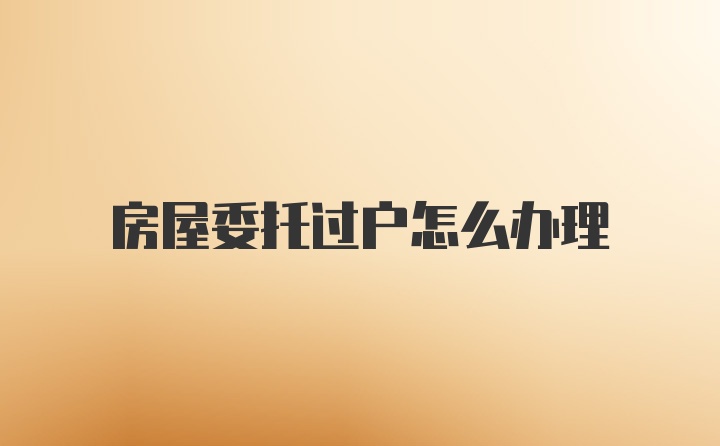 房屋委托过户怎么办理