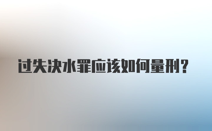 过失决水罪应该如何量刑?