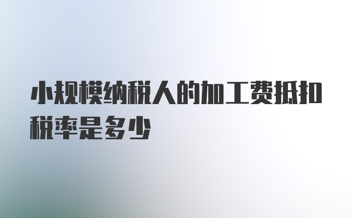 小规模纳税人的加工费抵扣税率是多少