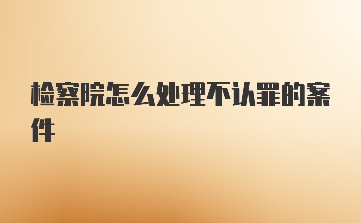 检察院怎么处理不认罪的案件