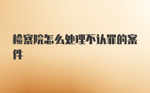 检察院怎么处理不认罪的案件