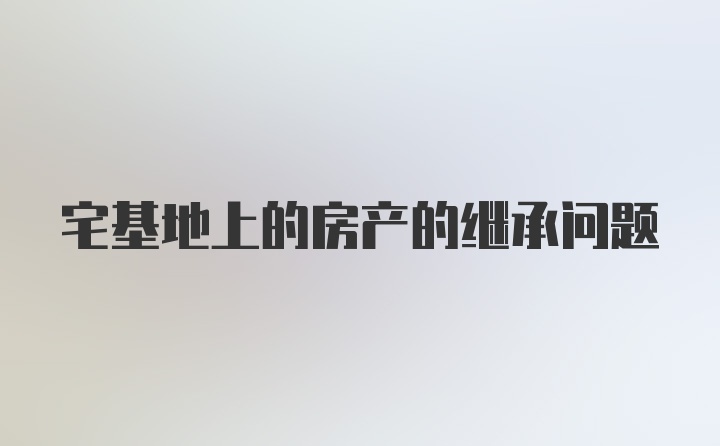 宅基地上的房产的继承问题