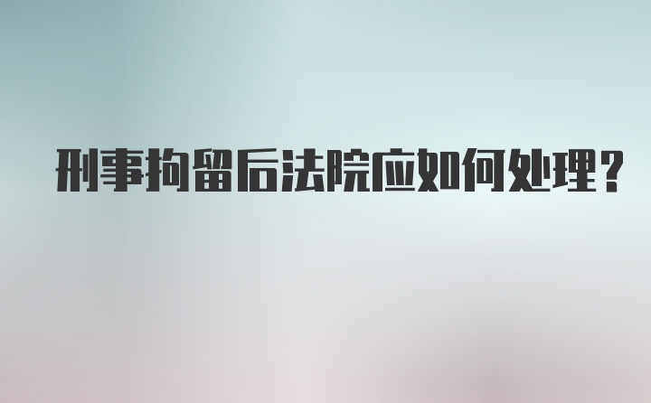 刑事拘留后法院应如何处理？