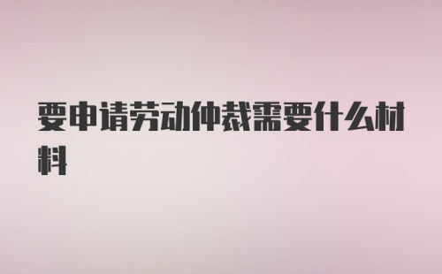 要申请劳动仲裁需要什么材料