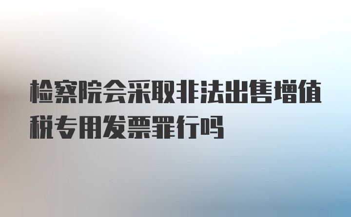 检察院会采取非法出售增值税专用发票罪行吗