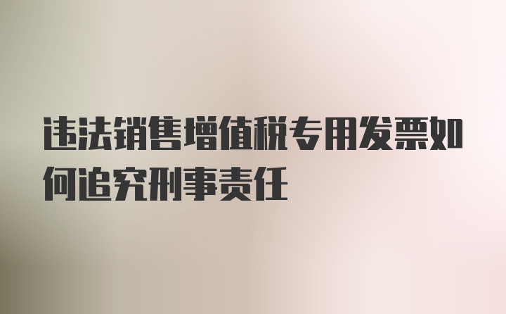 违法销售增值税专用发票如何追究刑事责任