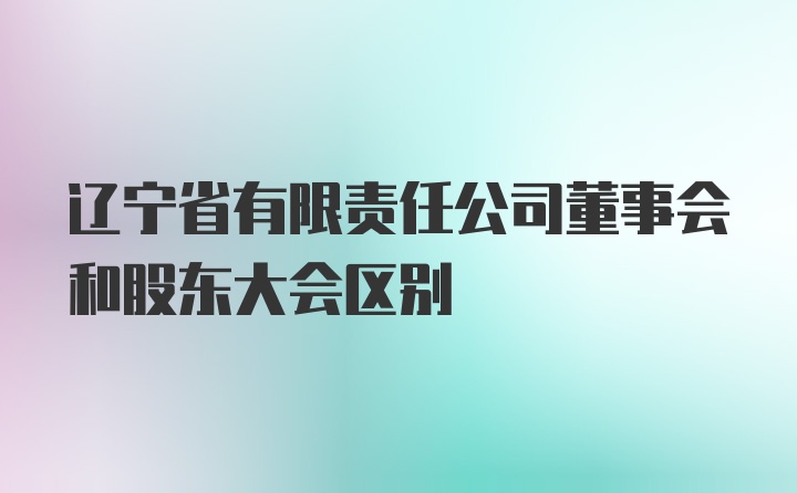 辽宁省有限责任公司董事会和股东大会区别