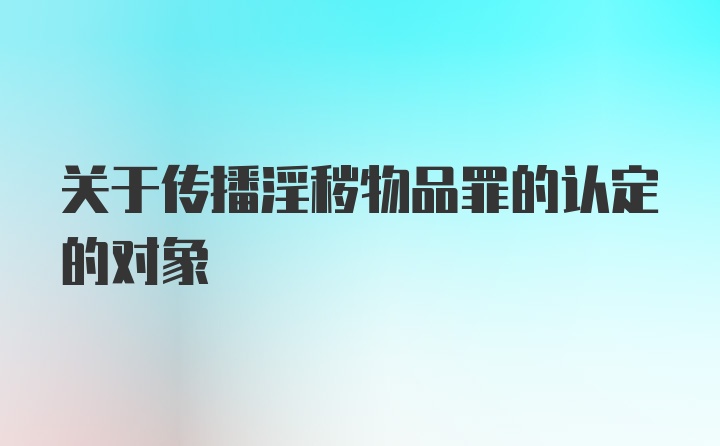 关于传播淫秽物品罪的认定的对象