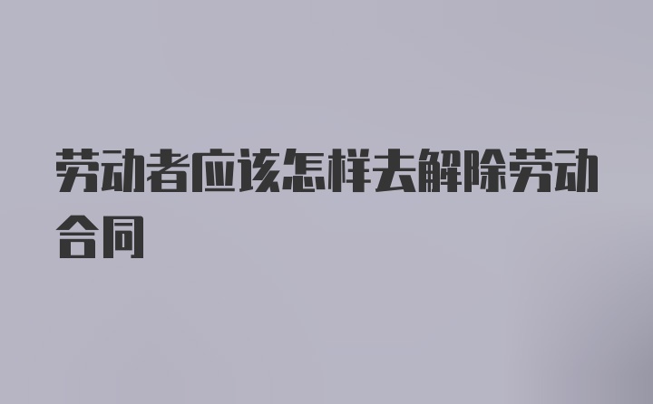 劳动者应该怎样去解除劳动合同