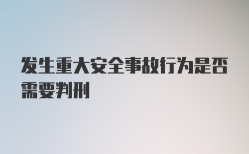 发生重大安全事故行为是否需要判刑