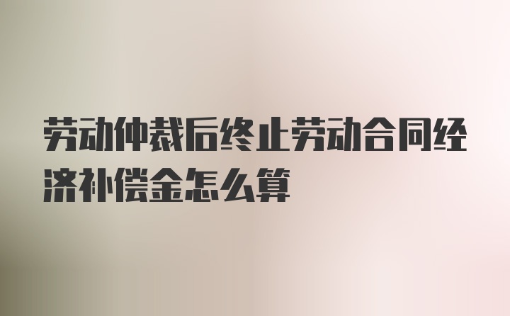 劳动仲裁后终止劳动合同经济补偿金怎么算