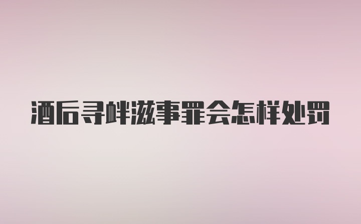 酒后寻衅滋事罪会怎样处罚