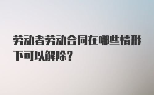 劳动者劳动合同在哪些情形下可以解除？