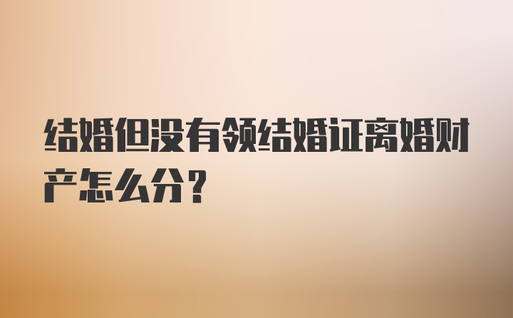 结婚但没有领结婚证离婚财产怎么分？