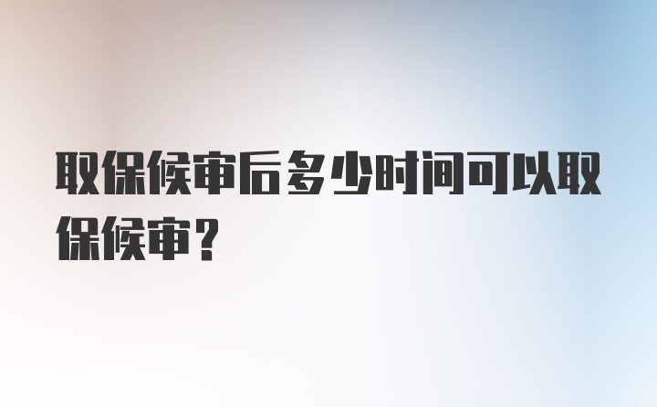 取保候审后多少时间可以取保候审？