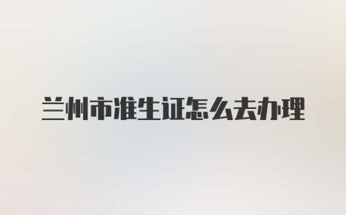 兰州市准生证怎么去办理