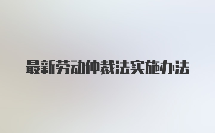 最新劳动仲裁法实施办法