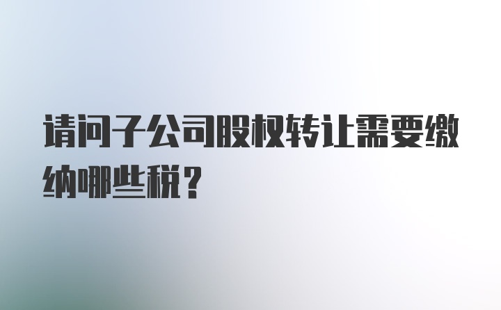 请问子公司股权转让需要缴纳哪些税？