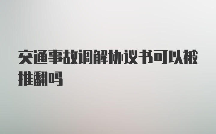 交通事故调解协议书可以被推翻吗