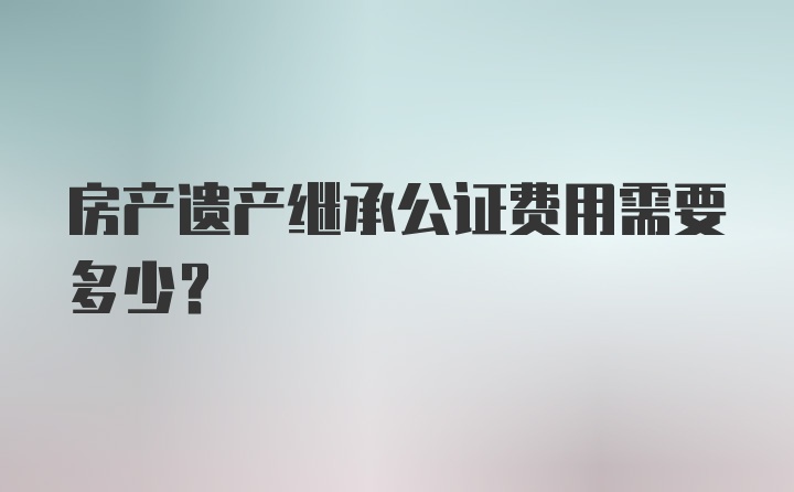 房产遗产继承公证费用需要多少？