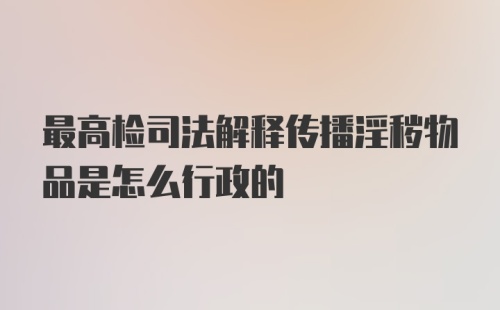 最高检司法解释传播淫秽物品是怎么行政的