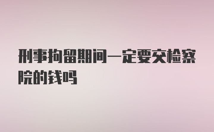 刑事拘留期间一定要交检察院的钱吗