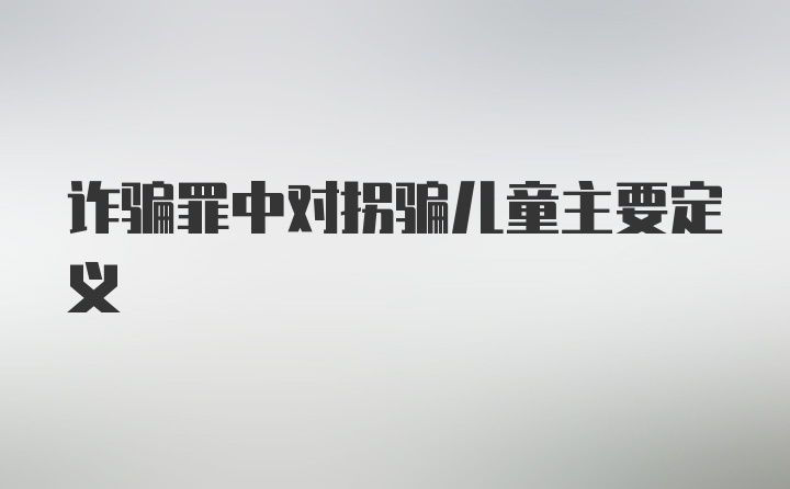 诈骗罪中对拐骗儿童主要定义