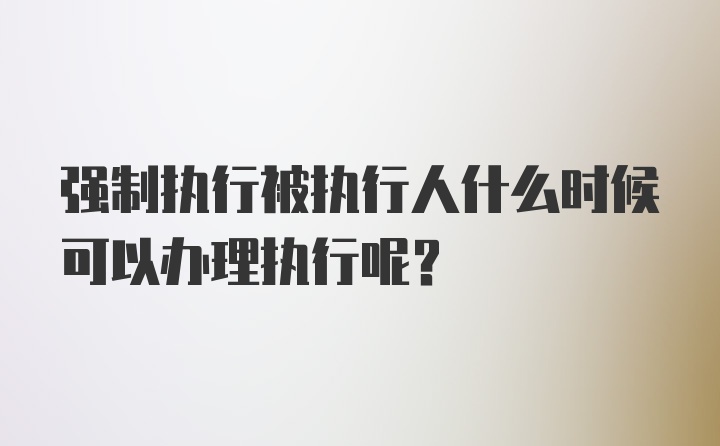 强制执行被执行人什么时候可以办理执行呢？