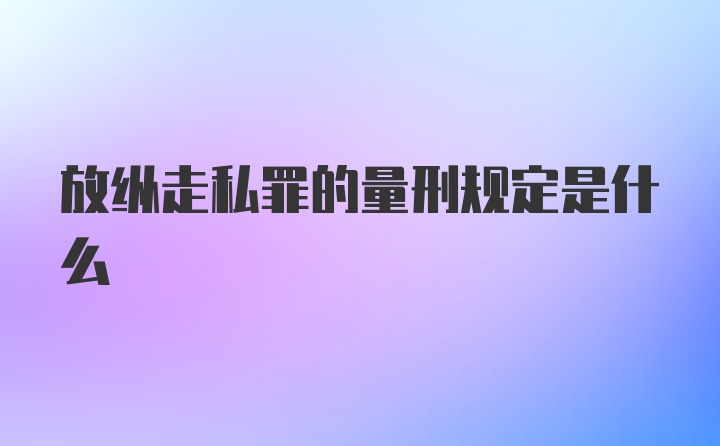 放纵走私罪的量刑规定是什么