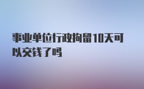 事业单位行政拘留10天可以交钱了吗