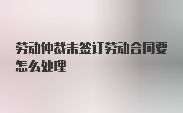 劳动仲裁未签订劳动合同要怎么处理