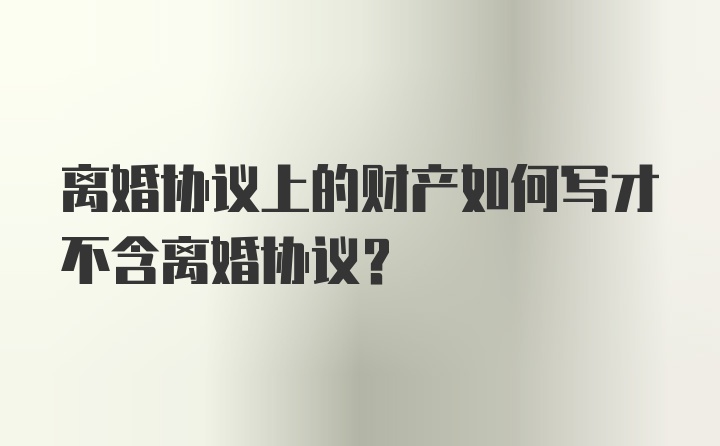 离婚协议上的财产如何写才不含离婚协议？