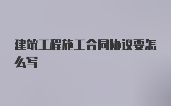 建筑工程施工合同协议要怎么写