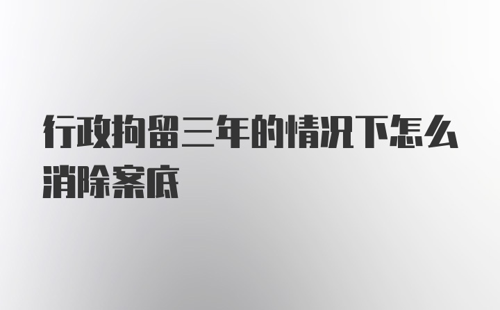 行政拘留三年的情况下怎么消除案底