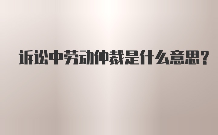 诉讼中劳动仲裁是什么意思？