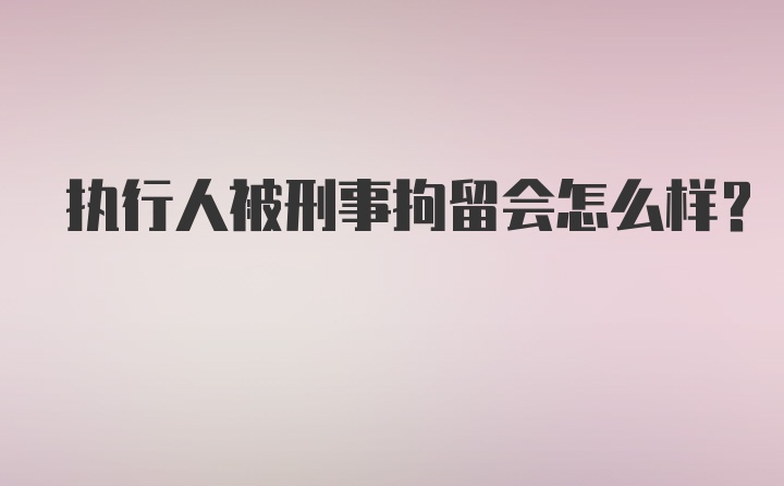 执行人被刑事拘留会怎么样？