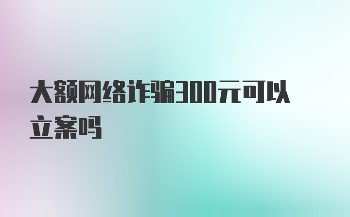 大额网络诈骗300元可以立案吗