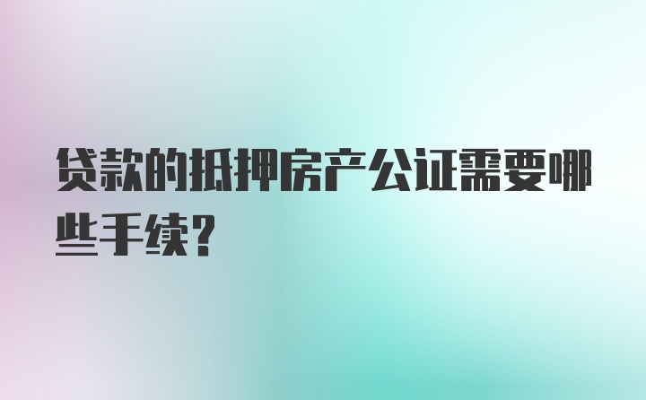 贷款的抵押房产公证需要哪些手续？