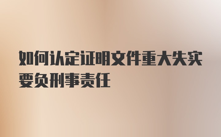 如何认定证明文件重大失实要负刑事责任