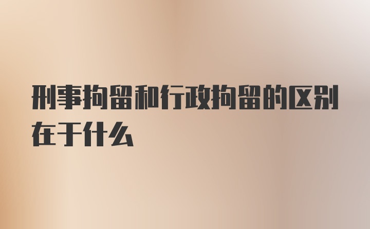 刑事拘留和行政拘留的区别在于什么