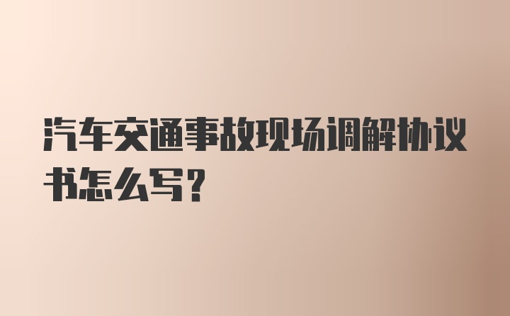 汽车交通事故现场调解协议书怎么写？