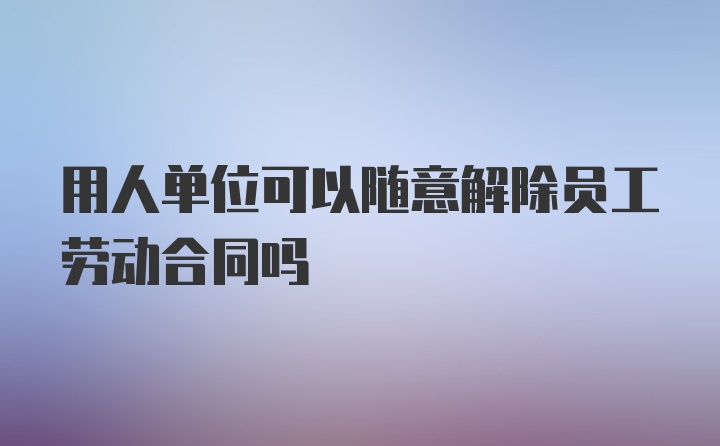 用人单位可以随意解除员工劳动合同吗