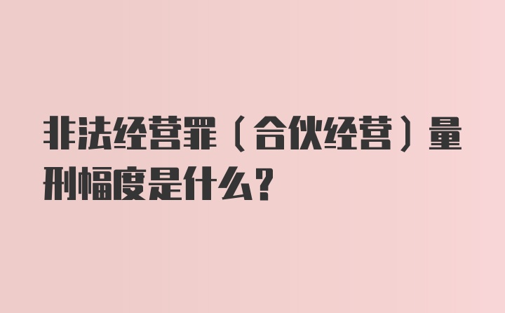 非法经营罪（合伙经营）量刑幅度是什么？