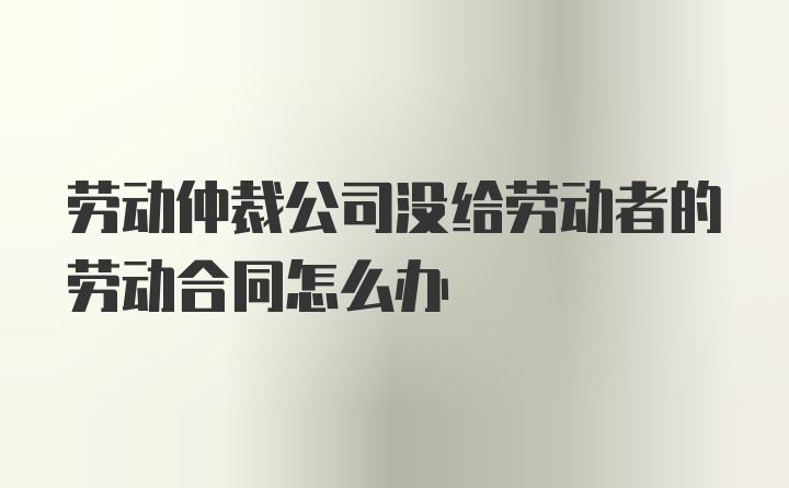 劳动仲裁公司没给劳动者的劳动合同怎么办