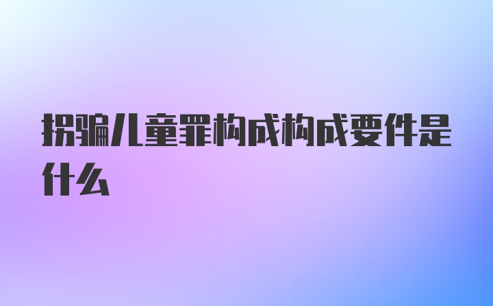 拐骗儿童罪构成构成要件是什么